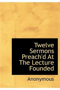 Twelve Sermons Preach'd at the Lecture Founded