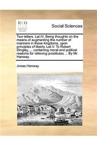Two Letters. Let.IV. Being Thoughts on the Means of Augmenting the Number of Mariners in These Kingdoms, Upon Principles of Liberty. Let.V. to Robert Dingley, ... Containing Moral and Political Reasons for Relieving Prostitutes ... by Mr. Hanway.