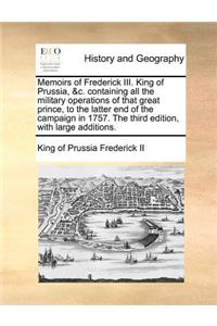 Memoirs of Frederick III. King of Prussia, &C. Containing All the Military Operations of That Great Prince, to the Latter End of the Campaign in 1757. the Third Edition, with Large Additions.