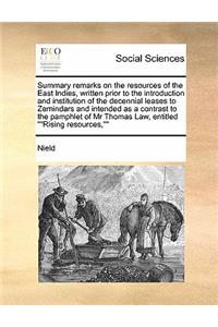 Summary remarks on the resources of the East Indies, written prior to the introduction and institution of the decennial leases to Zemindars and intended as a contrast to the pamphlet of Mr Thomas Law, entitled Rising resources,