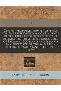 Certain Proposals Humbly Offered, for the Preservation & Continuance of the Truly Reformed Protestant Religion, in These Three Kingdomes of England, Scotland and Ireland by a Professor of the Said Truly Reformed Protestant Religion ... (1674)