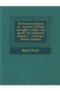 Britannia Antiqua; Or, Ancient Britain Brought Within the Limits of Authentic History
