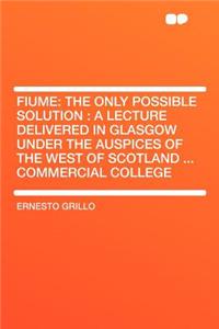 Fiume: The Only Possible Solution: A Lecture Delivered in Glasgow Under the Auspices of the West of Scotland ... Commercial College