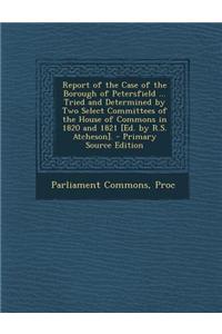 Report of the Case of the Borough of Petersfield ... Tried and Determined by Two Select Committees of the House of Commons in 1820 and 1821 [Ed. by R.