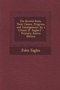 The Bristol Riots, Their Causes, Progress, and Consequences. by a Citizen [J. Eagles.]. - Primary Source Edition