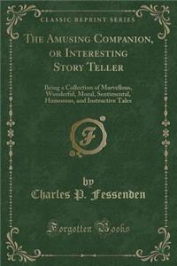 The Amusing Companion, or Interesting Story Teller: Being a Collection of Marvellous, Wonderful, Moral, Sentimental, Humorous, and Instructive Tales (Classic Reprint): Being a Collection of Marvellous, Wonderful, Moral, Sentimental, Humorous, and Instructive Tales (Classic Reprint)