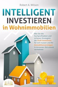INTELLIGENT INVESTIEREN in Wohnimmobilien: Wie Sie die hochprofitablen und sicheren Strategien der Profi-Investoren fur sich nutzen und Ihr Immobilienvermogen in kurzester Zeit enorm vermehren
