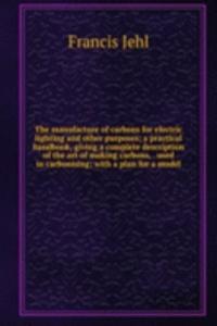 manufacture of carbons for electric lighting and other purposes; a practical handbook, giving a complete description of the art of making carbons, . used in carbonising; with a plan for a model