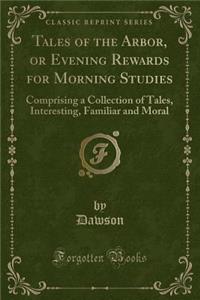 Tales of the Arbor, or Evening Rewards for Morning Studies: Comprising a Collection of Tales, Interesting, Familiar and Moral (Classic Reprint)