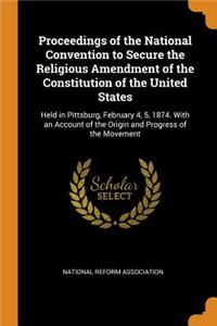 Proceedings of the National Convention to Secure the Religious Amendment of the Constitution of the United States: Held in Pittsburg, February 4, 5, 1874. with an Account of the Origin and Progress of the Movement