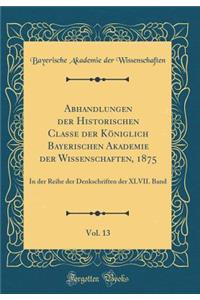 Abhandlungen der Historischen Classe der Königlich Bayerischen Akademie der Wissenschaften, 1875, Vol. 13: In der Reihe der Denkschriften der XLVII. Band (Classic Reprint)