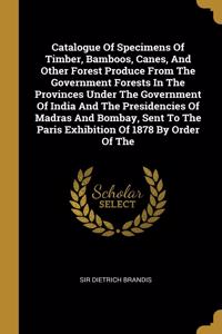 Catalogue Of Specimens Of Timber, Bamboos, Canes, And Other Forest Produce From The Government Forests In The Provinces Under The Government Of India And The Presidencies Of Madras And Bombay, Sent To The Paris Exhibition Of 1878 By Order Of The