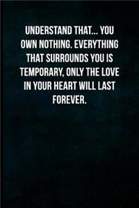 Understand that... You own nothing. Everything that surrounds you is temporary, only the love in your heart will last forever.