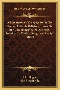 A Discussion of the Question Is the Roman Catholic Religion, in Any or in All Its Principles or Doctrines, Inimical to Civil or Religious Liberty? (1867)