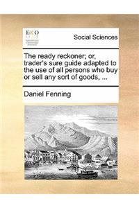 The Ready Reckoner; Or, Trader's Sure Guide Adapted to the Use of All Persons Who Buy or Sell Any Sort of Goods, ...