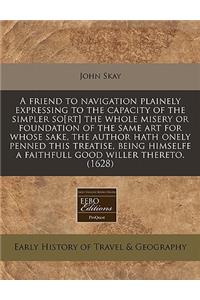 A Friend to Navigation Plainely Expressing to the Capacity of the Simpler So[rt] the Whole Misery or Foundation of the Same Art for Whose Sake, the Author Hath Onely Penned This Treatise, Being Himselfe a Faithfull Good Willer Thereto. (1628)