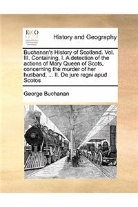 Buchanan's History of Scotland. Vol. III. Containing, I. a Detection of the Actions of Mary Queen of Scots, Concerning the Murder of Her Husband, ... II. de Jure Regni Apud Scotos