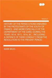 History of the Persecutions Endured by the Protestants of the South of France: And More Especially of the Department of the Gard, During the Years 1814, 1815, 1816, &c.: Including a Defence of Their Conduct, from the Revolution to the Present Perio