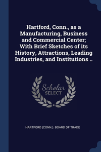 Hartford, Conn., as a Manufacturing, Business and Commercial Center; With Brief Sketches of its History, Attractions, Leading Industries, and Institutions ..