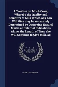 A Treatise on Milch Cows, Whereby the Quality and Quantity of Milk Which any cow Will Give may be Accurately Determined by Observing Natural Marks or External Indications Alone; the Length of Time she Will Continue to Give Milk, &c