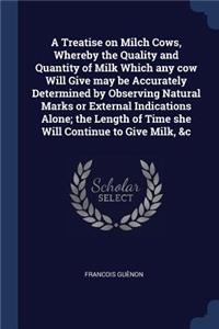 Treatise on Milch Cows, Whereby the Quality and Quantity of Milk Which any cow Will Give may be Accurately Determined by Observing Natural Marks or External Indications Alone; the Length of Time she Will Continue to Give Milk, &c