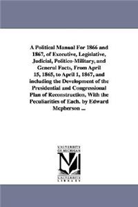 Political Manual For 1866 and 1867, of Executive, Legislative, Judicial, Politico-Military, and General Facts, From April 15, 1865, to April 1, 1867, and including the Development of the Presidential and Congressional Plan of Reconstruction, With t