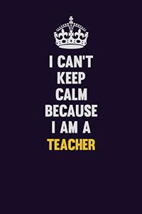 I Can't Keep Calm Because I Am A Teacher