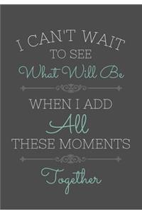 I Can't Wait To See What Will Be When I Add All These Moments Together