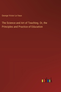 The Science and Art of Teaching. Or, the Principles and Practice of Education