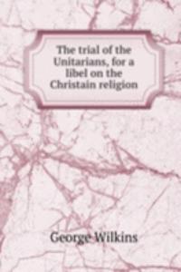 trial of the Unitarians, for a libel on the Christain religion