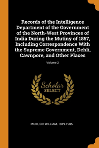 Records of the Intelligence Department of the Government of the North-West Provinces of India During the Mutiny of 1857, Including Correspondence With the Supreme Government, Dehli, Cawnpore, and Other Places; Volume 2