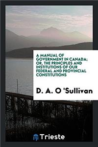 Manual of Government in Canada; Or, the Principles and Institutions of Our Federal and Provincial Constitutions