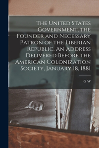 United States Government, the Founder and Necessary Patron of the Liberian Republic. An Address Delivered Before the American Colonization Society, January 18, 1881