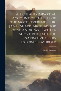 A True and Impartial Account of the Life of the Most Reverend ... Dr. James Sharp, Arch-Bishop of St. Andrews, ... With a Short, But Faithful Narrative of His Execrable Murder