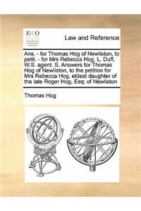 Ans. - for Thomas Hog of Newliston, to petit. - for Mrs Rebecca Hog. L. Duff, W.S. agent. S. Answers for Thomas Hog of Newliston, to the petition for Mrs Rebecca Hog, eldest daughter of the late Roger Hog, Esq