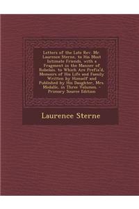 Letters of the Late REV. Mr. Laurence Sterne, to His Most Intimate Friends. with a Fragment in the Manner of Robelais. to Which Are Prefix'd, Memoirs of His Life and Family Written by Himself and Published by His Daughter, Mrs. Medalle, in Three Vo
