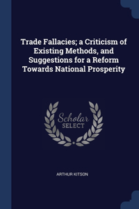 Trade Fallacies; a Criticism of Existing Methods, and Suggestions for a Reform Towards National Prosperity