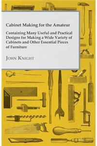 Cabinet Making for the Amateur - Containing Many Useful and Practical Designs for Making a Wide Variety of Cabinets and Other Essential Pieces of Furn