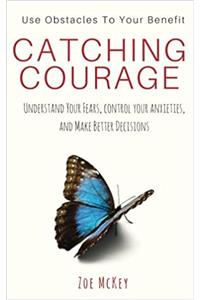 Catching Courage: Understand Your Fears, Control Your Anxieties and Make Better Decisions; Use Obstacles to Your Benefit