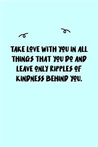 Take love with you in all things that you do and leave only ripples of kindness behind you. Journal
