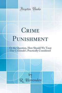 Crime Punishment: Or the Question, How Should We Treat Our Criminals?, Practically Considered (Classic Reprint)