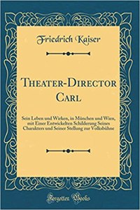 Theater-Director Carl: Sein Leben Und Wirken, in MÃ¼nchen Und Wien, Mit Einer Entwickelten Schilderung Seines Charakters Und Seiner Stellung Zur VolksbÃ¼hne (Classic Reprint)