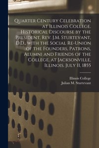 Quarter Century Celebration at Illinois College. Historical Discourse by the President, Rev. J.M. Sturtevant, D.D., With the Social Re-union of the Founders, Patrons, Alumni and Friends of the College, at Jacksonville, Illinois. July 11, 1855