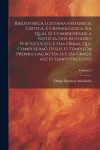 Bibliotheca lusitana historica, critica, e cronologica. Na qual se comprehende a noticia dos authores portuguezes, e das obras, que compuseraõ desde o tempo da promulgação da Ley da Graça até o tempo prezente; Volume 3