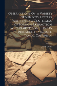 Observations On a Variety of Subjects, Letters, Written by a Gentleman of Foreign Extraction, Who Resided Some Time in Philadelphia [Signed Tamoc Caspipina]
