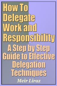 How to Delegate Work and Responsibility - A Step by Step Guide to Effective Delegation Techniques