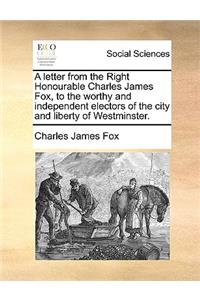 A Letter from the Right Honourable Charles James Fox, to the Worthy and Independent Electors of the City and Liberty of Westminster.