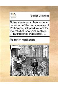 Some Necessary Observations on an Act of the Last Sessions of Parliament, Intituled, an ACT for the Relief of Insolvent Debtors. ... by Roderick Mackenzie, ...