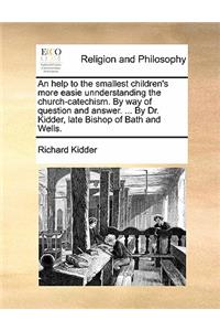 An Help to the Smallest Children's More Easie Unnderstanding the Church-Catechism. by Way of Question and Answer. ... by Dr. Kidder, Late Bishop of Bath and Wells.