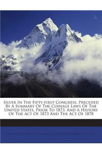 Silver in the Fifty-First Congress, Preceded by a Summary of the Coinage Laws of the United States, Prior to 1873, and a History of the Act of 1873 and the Act of 1878